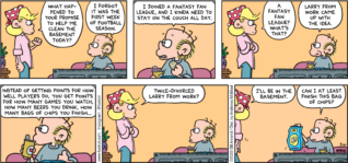 FoxTrot comic strip by Bill Amend - "Fantasyland" published September 10, 2023 - Transcript: Andy Fox: What happened to your promise to help me clean the basement today? Roger Fox: I forgot it was the first week of football season. I joined a fantasy fan league, and I kinda need to stay on the couch all day. Andy Fox: A fantasy fan league? What that? Roger Fox: Larry from work came up with the idea. Instead of getting points for how well players do, you get points for how many games you watch, how many beers you drink, how many bags of chips you finish... Andy Fox: Twice-Divorced Larry from work? I'll be in the basement. Roger Fox: Can I at least finish this bag of chips?