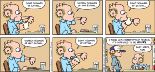 FoxTrot comic strip by Bill Amend - "Microfast" published October 1, 2023 - Transcript: Roger Fox: Eight seconds of eating... Sixteen seconds of eating... Eight seconds of eating... Sixteen seconds of eating... Peter Fox: I think with intermittent fasting, it's supposed to be HOURS. Roger Fox: Baby steps, son.