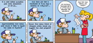 FoxTrot comic strip by Bill Amend - "Math of Pie" published November 19, 2023 - Transcript: Homework: If a chef bakes pumpkin pies with diameters of 24 cm... And each pie has thickness of 4cm and a density of 1.15g/cm(cubed)... Approximately how many pies would it take to equal the mass of Jupiter? Bonus: How many liters of whipped cream would you suggest the chef prepare? Peter Fox: My physics teacher gets a little silly around the holidays. Paige Fox: Ew! Did you drool on this??