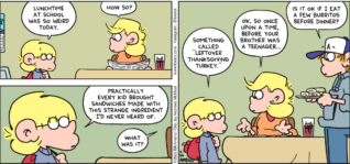 FoxTrot comic strip by Bill Amend - "Mystery Meat" published November 26, 2023 - Transcript: Jason Fox: Lunchtime at school was so weird today. Andy Fox: How so? Jason Fox: Practically every kid brought sandwiches made with this strange ingredient I'd never heard of. Andy Fox: What was it? Jason Fox: Something called "leftover Thanksgiving turkey." Andy Fox: Ok, so once upon a time, before your brother was a teenager... Peter Fox> Is it ok if I eat a few burritos before dinner?