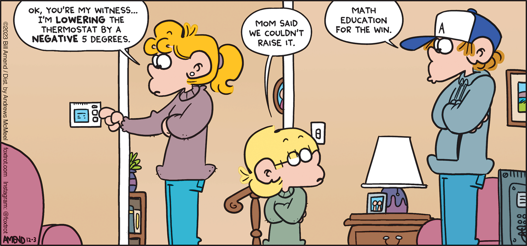 FoxTrot comic strip by Bill Amend - "Negative Temps" published December 3, 2023 - Transcript: Paige Fox: Ok, you're my witness... I'm LOWERING the thermostat by a NEGATIVE 5 degrees. Jason Fox: Mom said we couldn't raise it. Peter Fox: Math education for the win.