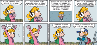 FoxTrot comic strip by Bill Amend - "Let It Snow" published December 10, 2023 - Transcript: Paige Fox: Please, Weather Gods... please let it snow! I need school to be canceled today so I don't flunk my biology test! I know it's a big ask, but I promise I'll change my ways after this! I'll stop doing the bare minimum! I'll study and study and study, I promise! Just let it snow right now! Please! Please! PLEEEEEEEEEASE! Woohoo! Speaking of doing the bare minimum... Peter Fox: C'mon, I don't want to be late for first period.