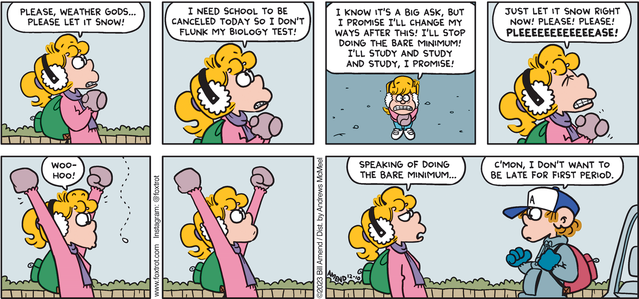 FoxTrot comic strip by Bill Amend - "Let It Snow" published December 10, 2023 - Transcript: Paige Fox: Please, Weather Gods... please let it snow! I need school to be canceled today so I don't flunk my biology test! I know it's a big ask, but I promise I'll change my ways after this! I'll stop doing the bare minimum! I'll study and study and study, I promise! Just let it snow right now! Please! Please! PLEEEEEEEEEASE! Woohoo! Speaking of doing the bare minimum... Peter Fox: C'mon, I don't want to be late for first period. 