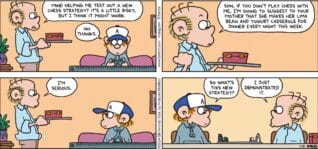 FoxTrot comic strip by Bill Amend - "Chess Strategy" published January 21, 2024 - Transcript: Roger Fox: Mind helping me test out a new chess strategy? It's a little risky, but I think it might work. Peter Fox: No thanks. Roger Fox: Son, if you don't play chess with me, I'm going to suggest to your mother that she makes her lima bean and yogurt casserole for dinner every night this week. I'm serious. Peter Fox: So what's the new strategy? Roger Fox: I just demonstrated it.