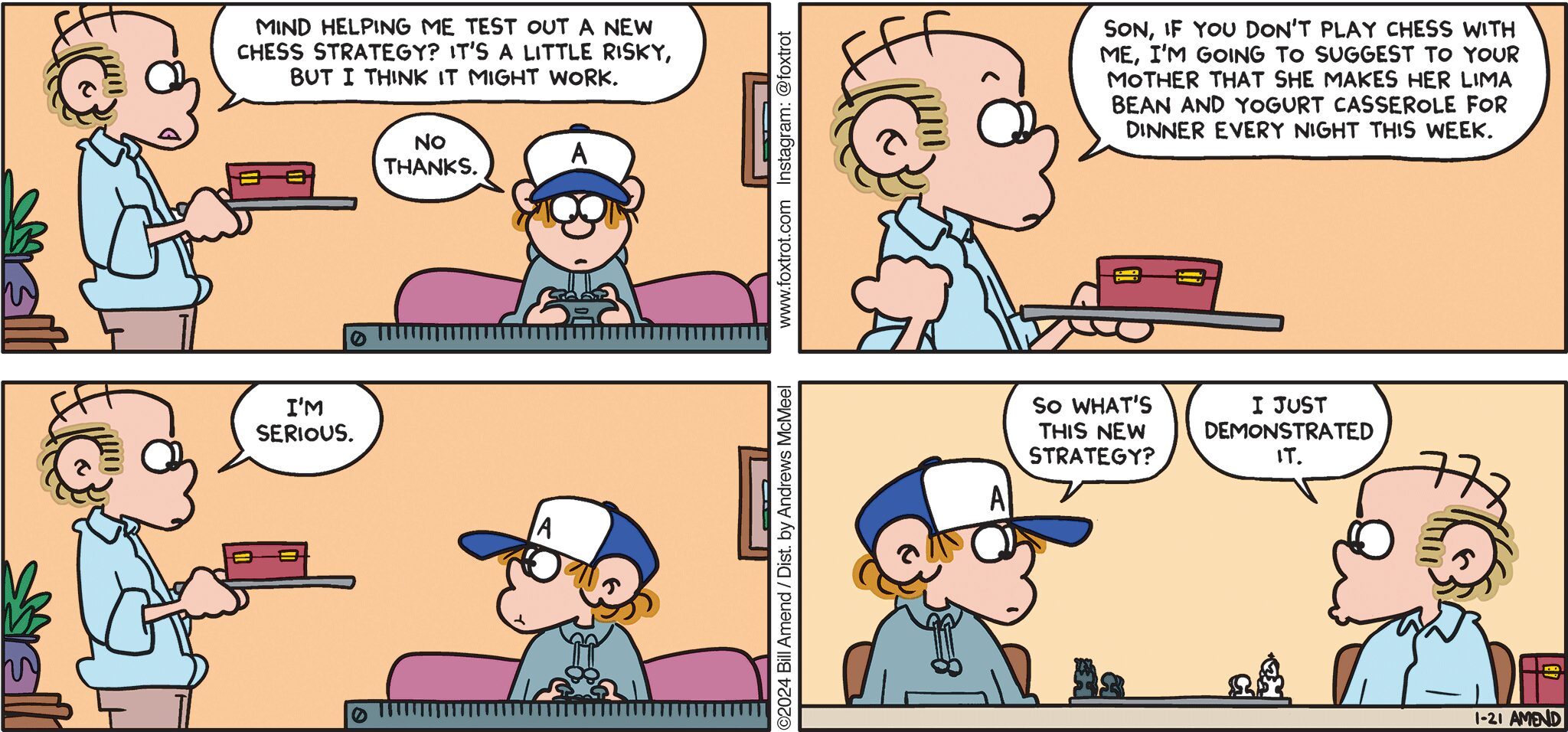 FoxTrot comic strip by Bill Amend - "Chess Strategy" published January 21, 2024 - Transcript: Roger Fox: Mind helping me test out a new chess strategy? It's a little risky, but I think it might work. Peter Fox: No thanks. Roger Fox: Son, if you don't play chess with me, I'm going to suggest to your mother that she makes her lima bean and yogurt casserole for dinner every night this week. I'm serious. Peter Fox: So what's the new strategy? Roger Fox: I just demonstrated it.