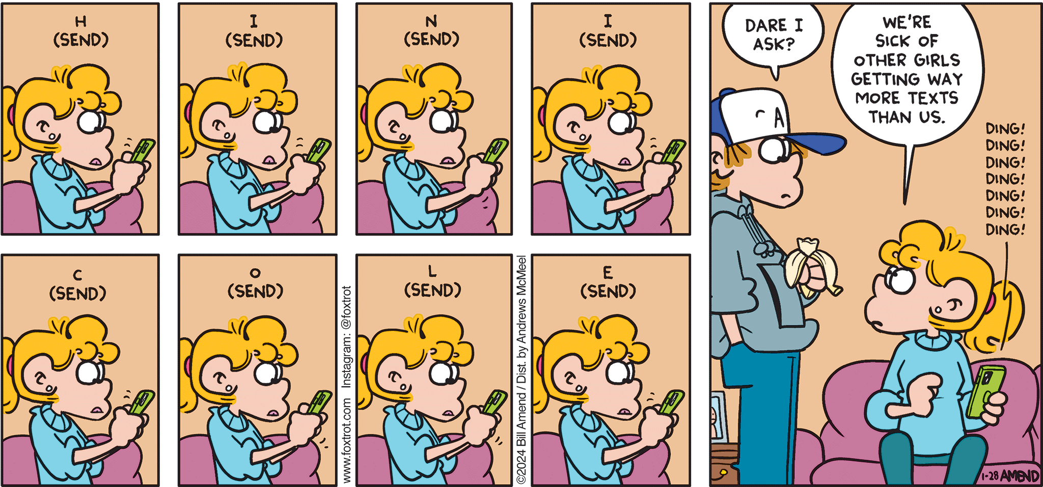 FoxTrot comic strip by Bill Amend - "T-e-x-t-i-n-g" published January 28, 2024 - Transcript: Paige Fox texting: H (send); I (send); N (send); I (send); C (send); O (send); L (send); E (send). Peter Fox: Dare I ask? Paige Fox: We're sick of other girls getting way more texts than us. [Paige's phone: DING! DING! DING! DING! DING! DING!]