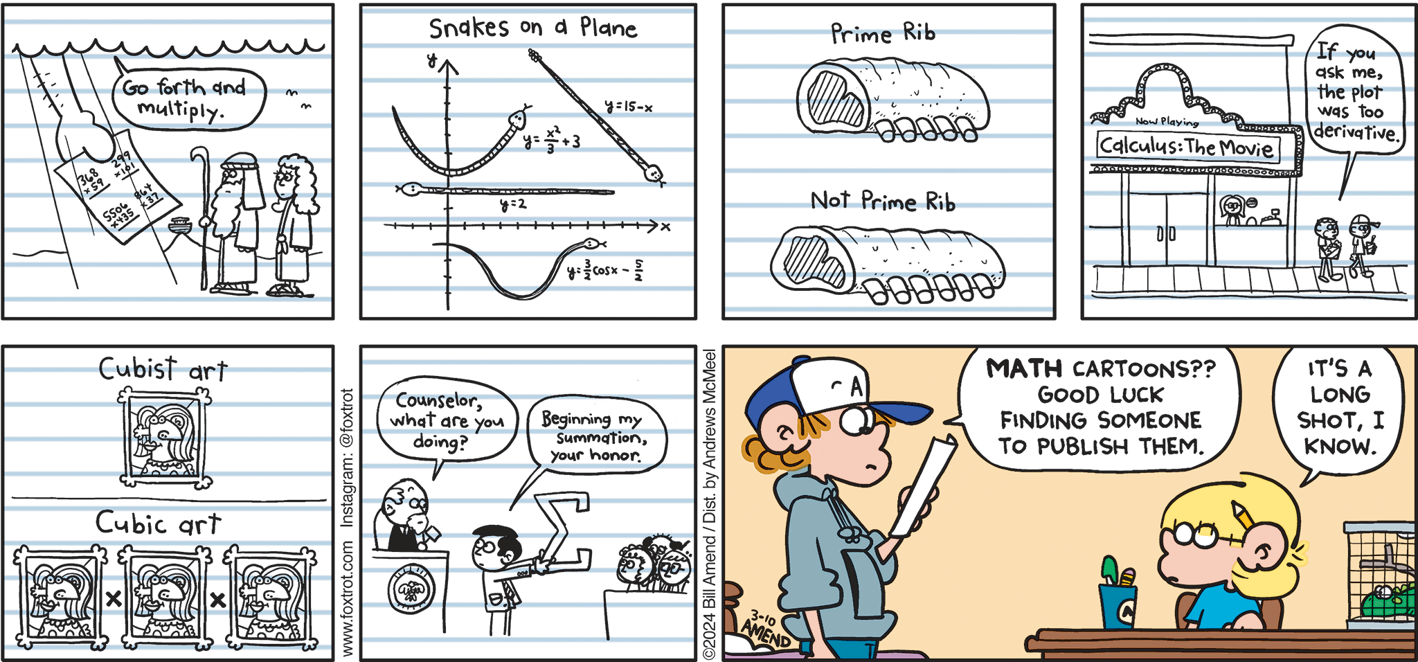 FoxTrot comic strip by Bill Amend - "Mathoons" published March 10, 2024 - Transcript: Go forth and multiply. Snakes on a plane. Prime rib. Not prime rib. Calculus: The Movie. If you ask me, the plot was too derivative. Cubist art. Cubic art. Counselor, what are you doing? Beginning my summation your honor. Peter Fox: Math cartoons? Good luck finding someone to publish them. Jason Fox: It's a long shot, I know. 