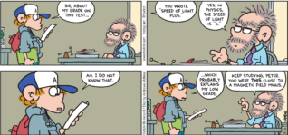 FoxTrot comic strip by Bill Amend - "Grade of Light" published March 31, 2024 - Transcript: Peter Fox: Sir, about my grade on this test... You wrote "Speed of Light Plus." Physics Teacher: Yes. In physics, the speed of light is "C." Peter Fox: Ah. I did not know that. ...Which probably explains my low grade. Physics Teacher: Keep studying, Peter. You were THIS close to a magnetic field minus.
