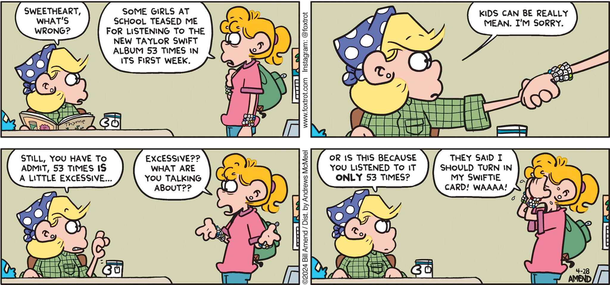 FoxTrot comic strip by Bill Amend - "Tayloring" published April 28, 2024 - Transcript: Andy Fox: Sweetheart, what's wrong? Paige Fox: Some girls at school teased me for listening to the new Taylor Swift album 53 times in its first week. Andy Fox: Kids can be really mean. I'm sorry. Still, you have to admit, 53 times is a little excessive... Paige Fox: EXCESSIVE?? What are you talking about?? Andy Fox: Or is this because you listened to it ONLY 53 times? Paige Fox: They said I should turn in my Swiftie Card! WAAAA!