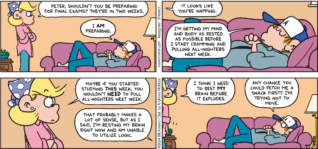 FoxTrot comic strip by Bill Amend - "Final Preparations" published May 12, 2024 - Transcript: Andy Fox: Peter, shouldn't you be preparing for final exams? They're in two weeks. Peter Fox: I AM preparing. Andy Fox: It looks like you're napping. Peter Fox: I'm getting my mind and body as rested as possible before I start cramping and pulling all-nighters next week. Andy Fox: Maybe if you started studying THIS week, you wouldn't NEED to pull all-nighters next week. Peter Fox: That probably makes a lot of sense, but as I said, I'm resting my brain right now and am unable to utilize logic. Andy Fox: I think I need to rest MY brain before it explodes. Peter Fox: Andy chance you could fetch me a snack first? I'm trying not to move.