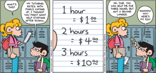 FoxTrot comic strip by Bill Amend - "Tutoring Rates" published May 19, 2024 - Transcript: Paige Fox: What's this? Morton Goldthwait: My tutoring rates. With finals coming up, I thought you might want help studying after school. 1 hour = $1.00, 2 hours = $4.00, 3 hours = $10.00. Paige Fox: Ok, fine. You can help me for three hours, but not a second longer. Morton Goldthwait: Woohoo! Yay! Here's my $10!