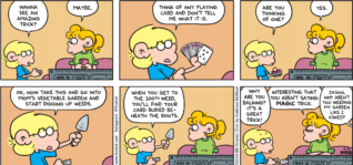 FoxTrot comic strip by Bill Amend - "Trickster" published June 16, 2024 - Transcript: Jason Fox: Wanna see an amazing trick? Paige Fox: Maybe. Jason Fox: Think of any playing card and don't tell me what it is. Are you thinking of one? Paige Fox: Yes. Jason Fox: Ok, now take this and go into mom's vegetable garden and start digging up weeds. When you get to the 100th weed, you'll find your card buried beneath the roots. Why are you balking? It's a great trick! Paige Fox: Interesting that you aren't saying MAGIC trick. Andy Fox: Jason, why aren't you weeding my garden like I asked?