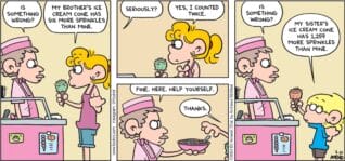 FoxTrot comic strip by Bill Amend - "Sprinkler System" published July 21, 2024 - Transcript: Ice Cream Shop Employee: Is something wrong? Paige Fox: My brother's ice cream cone has six more sprinkles than mine. Ice Cream Shop Employee: Seriously? Paige Fox: Yes, I counted twice. Ice Cream Shop Employee: Fine. Here. Help yourself. Paige Fox: Thanks. Ice Cream Shop Employee: Is something wrong? Jason Fox: My sister's ice cream cone has 1,259 more sprinkles than mine.
