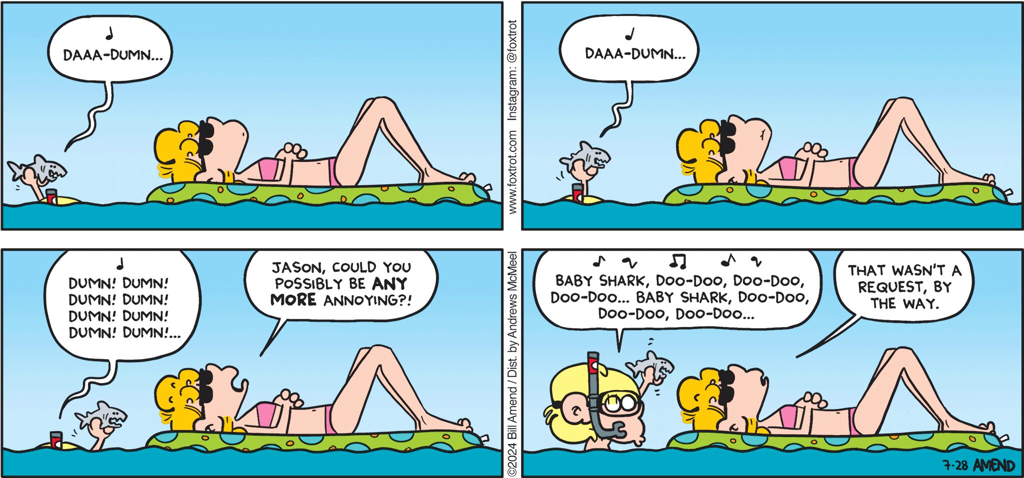 FoxTrot comic strip by Bill Amend - "Shark Attack" published July 28, 2024 - Transcript: Jason Fox: Daaa-dumn... Daaa-dumn... Dumn! Dumn! Dumn! Dumn! Dumn! Dumn! Dumn! Dumn!... Paige Fox: Jason, could you possibly ANY MORE annoying?! Jason Fox: Baby shark, doo-doo, doo-doo, doo-doo... Baby shark, doo-doo, doo-doo, doo-doo... Paige Fox: That wasn't a request by the way. 