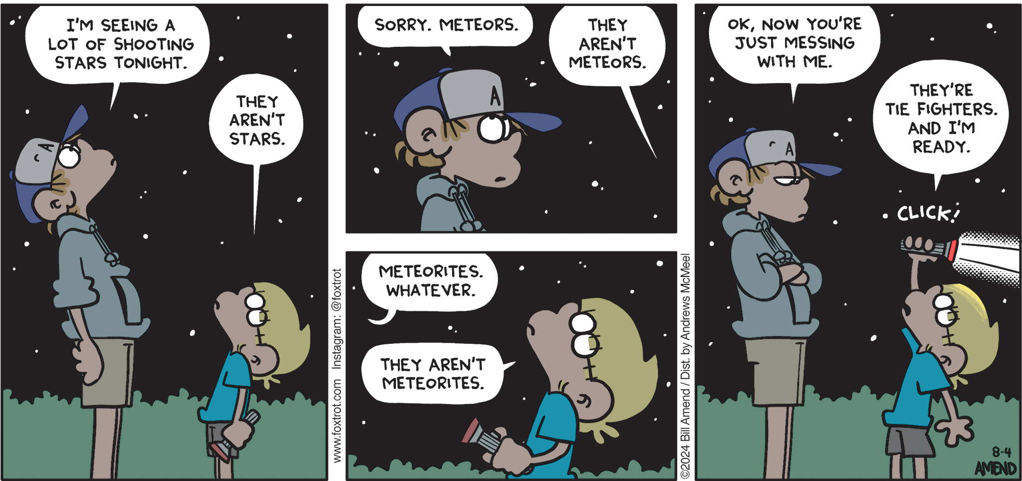 FoxTrot comic strip by Bill Amend - "Jedi Night" published August 4, 2024 - Transcript: Peter Fox: I'm seeing a lot of shooting stars tonight. Jason Fox: They aren't stars. Peter Fox: Sorry. Meteors. Jason Fox: They aren't meteors. Peter Fox: Meteorites. Whatever. Jason Fox: They aren't meteorites. Peter Fox: Ok, now you're just messing with me. Jason Fox: They're Tie Fighters. And I'm ready. 