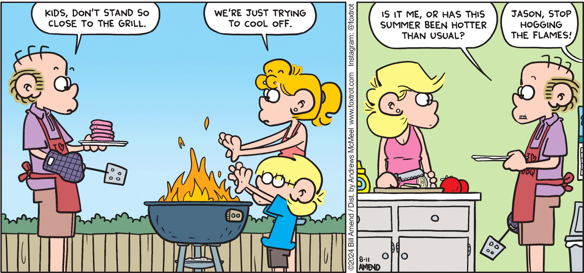 FoxTrot comic strip by Bill Amend - "Icy Hot" published August 11, 2024 - Transcript: Roger Fox: Kids, don't stand so close to the grill. Paige Fox: We're just trying to cool off. Andy Fox: Is it me, or has this summer been hotter than usual? Paige Fox: Jason, stop hogging the flames!