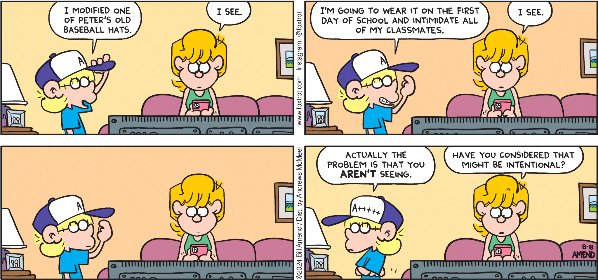 FoxTrot comic strip by Bill Amend - "Mad Hatter" published August 18, 2024 - Transcript: Jason Fox: I modified one of Peter's old baseball hats. Paige Fox: I see. Jason Fox: I'm going to wear it on the first day of school and intimidate all of my classmates. Paige Fox: I see. Jason Fox: Actually the problem that you AREN'T seeing. Paige Fox: Have you considered that might be intentional? 