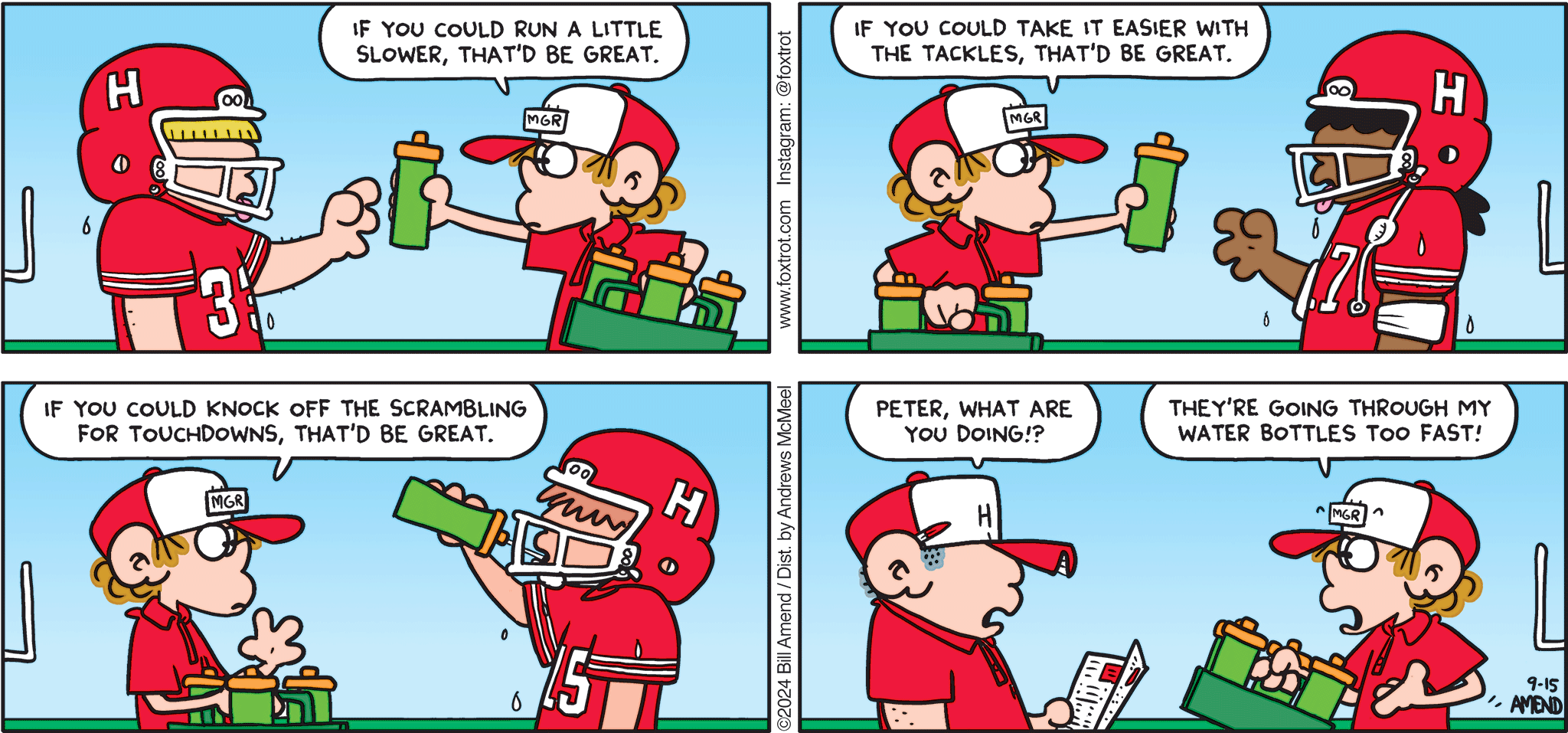 FoxTrot comic strip by Bill Amend - "Watering Down" published September 15, 2024 - Transcript: Peter Fox: If you could run a little slower, that'd be great. If you could take it easier with the tackles, that'd be great. If you could knock off the scrambling for touchdowns, that'd be great. Football Coach: Peter, what are you doing? Peter Fox: They're going through my water bottles too fast!