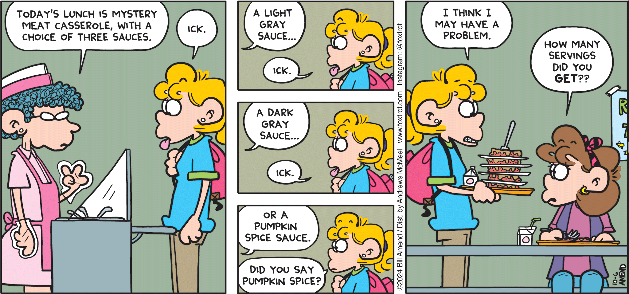 FoxTrot comic strip by Bill Amend - "Spice Girl" published October 6, 2024 - Transcript: Lunch Lady: Today's lunch is mystery meat casserole, with a choice of three sauces. Paige Fox: Ick. Lunch Lady: A light gray sauce... Paige Fox: Ick. Lunch Lady: A dark gray sauce. Paige Fox: Ick. Lunch Lady: Or a pumpkin spice sauce. Paige Fox: Did you say pumpkin spice? Paige Fox: I think I may have a problem. Nicole: How many servings did you get??