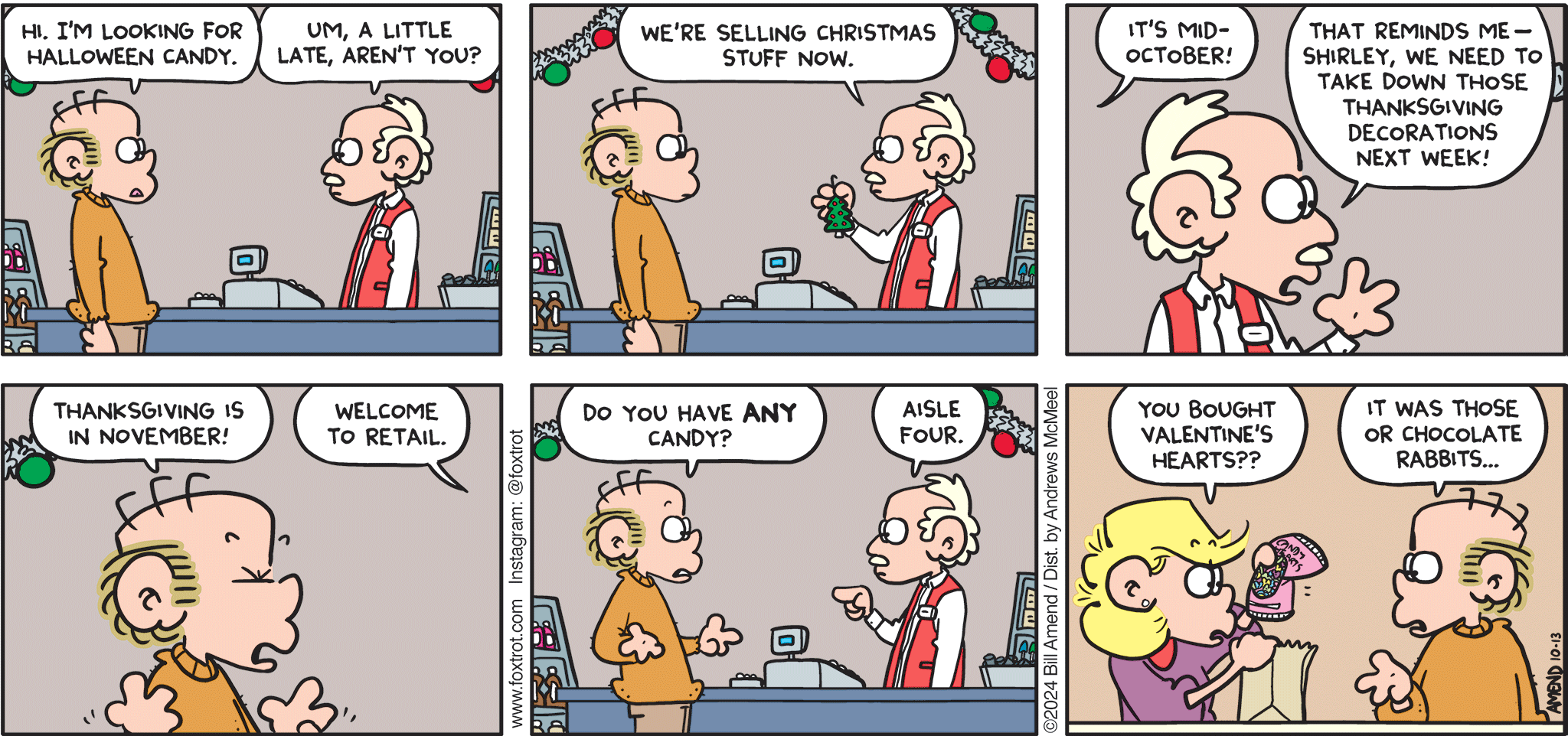 FoxTrot comic strip by Bill Amend - "Holidated" published October 13, 2024 - Transcript: Roger Fox: Hi. I'm looking for Halloween candy. Store Clerk: Um, a little late, aren't you? We're selling Christmas stuff now. Roger Fox: It's mid-October! Store Clerk: That reminds me— Shirley, we need to take down those Thanksgiving decorations next week! Roger Fox: Thanksgiving is in November! Store Clerk: Welcome to retail. Roger Fox: Do you have ANY candy? Store Clerk: Aisle four. Andy Fox: You bought Valentine's hearts?? Roger Fox: It was those or chocolate rabbits...