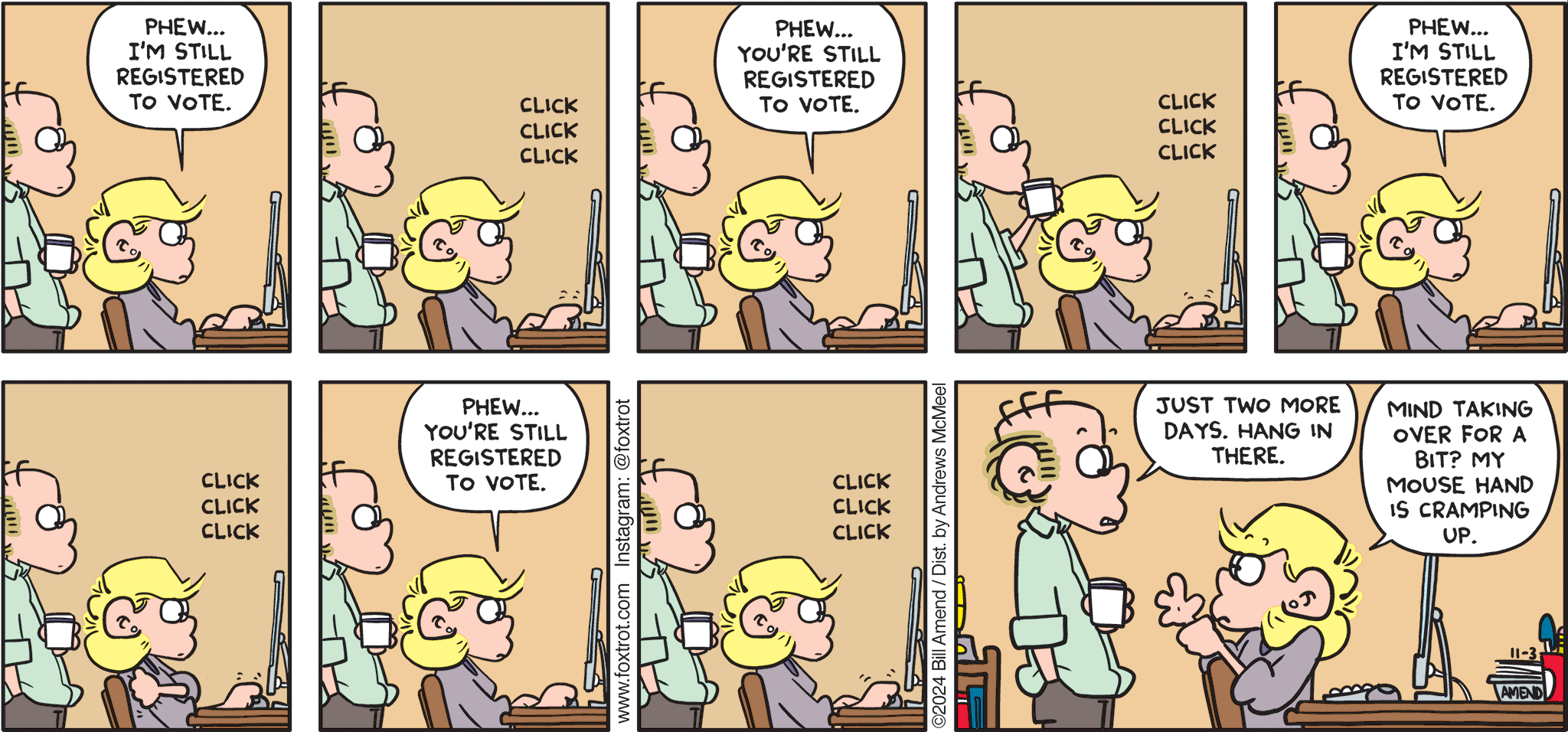 FoxTrot comic strip by Bill Amend - "Registration Consternation" published November 3, 2024 - Transcript: Andy Fox: Phew... I'm still registered to vote. <click, click, click> Phew... You're still registered to vote. <click, click, click> Phew... I'm still registered to vote. <click click click> Phew... You're still registered to vote. <click click click> Roger Fox: Just two more days. Hang in there. Andy Fox: Mind taking over for a bit? My mouse hand is cramping up.