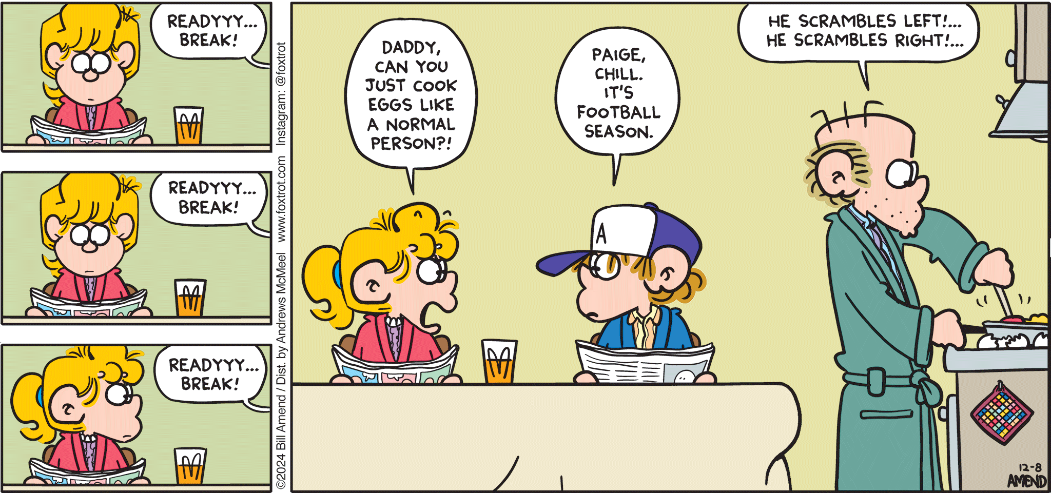 FoxTrot comic strip by Bill Amend - "Tis the Season " published December 8, 2024 - Transcript: Roger Fox: Readyyy... BREAK! Readyyy... BREAK! Readyyy... Break! Paige Fox: Daddy, can you just cook the eggs like a normal person? Peter Fox: Paige, chill. It's football season. Roger Fox: He scrambles left!... He scrambles right!...