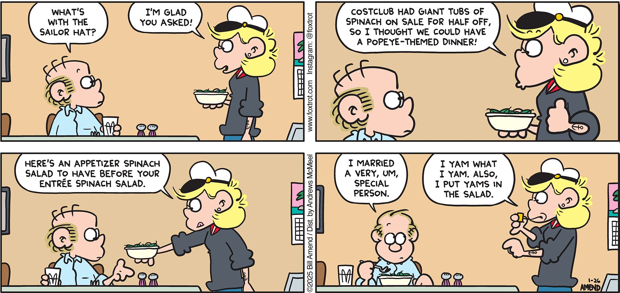 FoxTrot comic strip by Bill Amend - "She Is What She Is" published January 26, 2025 - Transcript: Roger Fox: What's with the sailor hat? Andy Fox: I'm glad you asked! Costclub had giant tubs of spinach on sale for half off, so I thought we could have a Popeye-themed dinner! Here's an appetizer spinach salad to have before your entrée spinach salad. Roger Fox: I married a very, um, special person. Andy Fox: I yam what I yam. Also, I put yams in the salad.