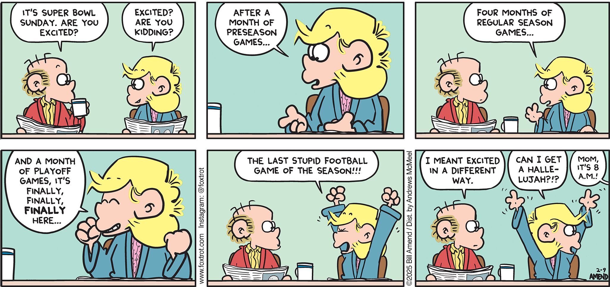 FoxTrot comic strip by Bill Amend - "Super Bowl Celebration" published February 9, 2025 - Transcript: Roger Fox: It's Super Bowl Sunday. Are you excited? Andy Fox: Excited? Are you kidding? After a month of preseason games... Four months of regular season games... And a month of playoff games, it's finally, finally, FINALLY here... The last stupid football game of the season!!! Roger Fox: I meant excited in a different way. Andy Fox: Can I get a hallelujah?!? Kids: Mom, it's 8 A.M.!