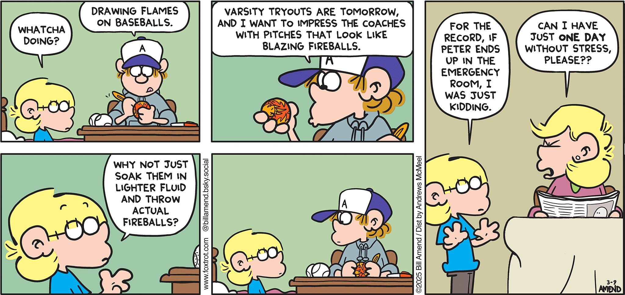 FoxTrot comic strip by Bill Amend - "Throwing Heat" published March 9, 2025 - Transcript: Jason Fox: Whatcha doing? Peter Fox: Drawing flames on baseballs. Varsity tryouts are tomorrow, and I want to impress the coaches with pitches that look like blazing fireballs. Jason Fox: Why not just soak them in lighter fluid and throw actual fireballs? For the record, if Petere ends up in the emergency room, I was just kidding. Andy Fox: Can I have just ONE DAY without stress, please??