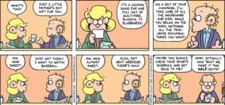 FoxTrot comic strip by Bill Amend - "Almost Sweet" published May 11, 2025 - Transcript: Andy Fox: What's this? Roger Fox: Just a little Mother's Day gift for you. It's a coupon good for one full day of guilt-free blissful TV blobbiness! On a day of your choosing, I'll take care of all the housework and kids, while you relax on the sofa, watching all the true-crime documentaries you want! Andy Fox: Aw, how sweet. Roger Fox: Just not today. I want to watch baseball. Andy Fox: Aw, how almost sweet. Roger Fox: Also, not next weekend. There's golf. Andy Fox: Maybe you should check your sports schedule and get back to me? Roger Fox: Hmm. Actually, about 'bout we make it two half-days?