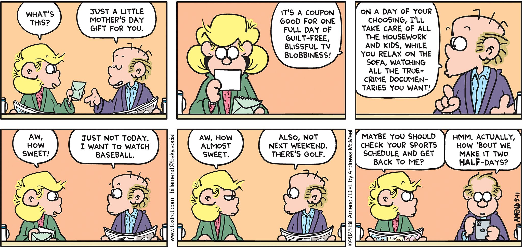 FoxTrot comic strip by Bill Amend - "Almost Sweet" published May 11, 2025 - Transcript: Andy Fox: What's this? Roger Fox: Just a little Mother's Day gift for you. It's a coupon good for one full day of guilt-free blissful TV blobbiness! On a day of your choosing, I'll take care of all the housework and kids, while you relax on the sofa, watching all the true-crime documentaries you want! Andy Fox: Aw, how sweet. Roger Fox: Just not today. I want to watch baseball. Andy Fox: Aw, how almost sweet. Roger Fox: Also, not next weekend. There's golf. Andy Fox: Maybe you should check your sports schedule and get back to me? Roger Fox: Hmm. Actually, about 'bout we make it two half-days?