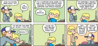 FoxTrot comic strip by Bill Amend - "Best Brothers" published May 18, 2025 - Transcript: Peter Fox: Have you played "Inner Wilds" yet? Jason Fox: No. What's that? Peter Fox: It's a computer game where you ride a subatomic particle from molecule to molecule, solving a chemistry and physics puzzles. Jason Fox: I'm drooling. Peter Fox: It's supposedly insanely addictive and takes like a million hours to finish. Seems right up your alley. It's 90% off this week. Let me buy it for you. Jason Fox: Seriously?? You're the best brother, ever Peter! Thank you! Andy Fox: Why aren't you working on your history paper?? Peter Fox: Jason won't get off the computer.