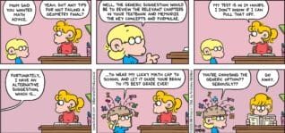 FoxTrot comic strip by Bill Amend - "No Cap" published May 25, 2025 - Transcript: Jason Fox: Mom said you wanted math advice. Paige Fox: Yeah. Got any tips for not failing a geometry final? Jason Fox: Well, the generic suggestion would be to review the relevant chapters in your textbook and memorize the key concepts and formulae. Paige Fox: My test is in 14 hours. I don't know if I can pull that off. Fortunately, I have an alternative suggestion, which is... ...to wear my lucky math cap to school and let it guide your brain to its best grade ever! You're choosing the generic option?? Seriously?? Paige Fox: Go away.