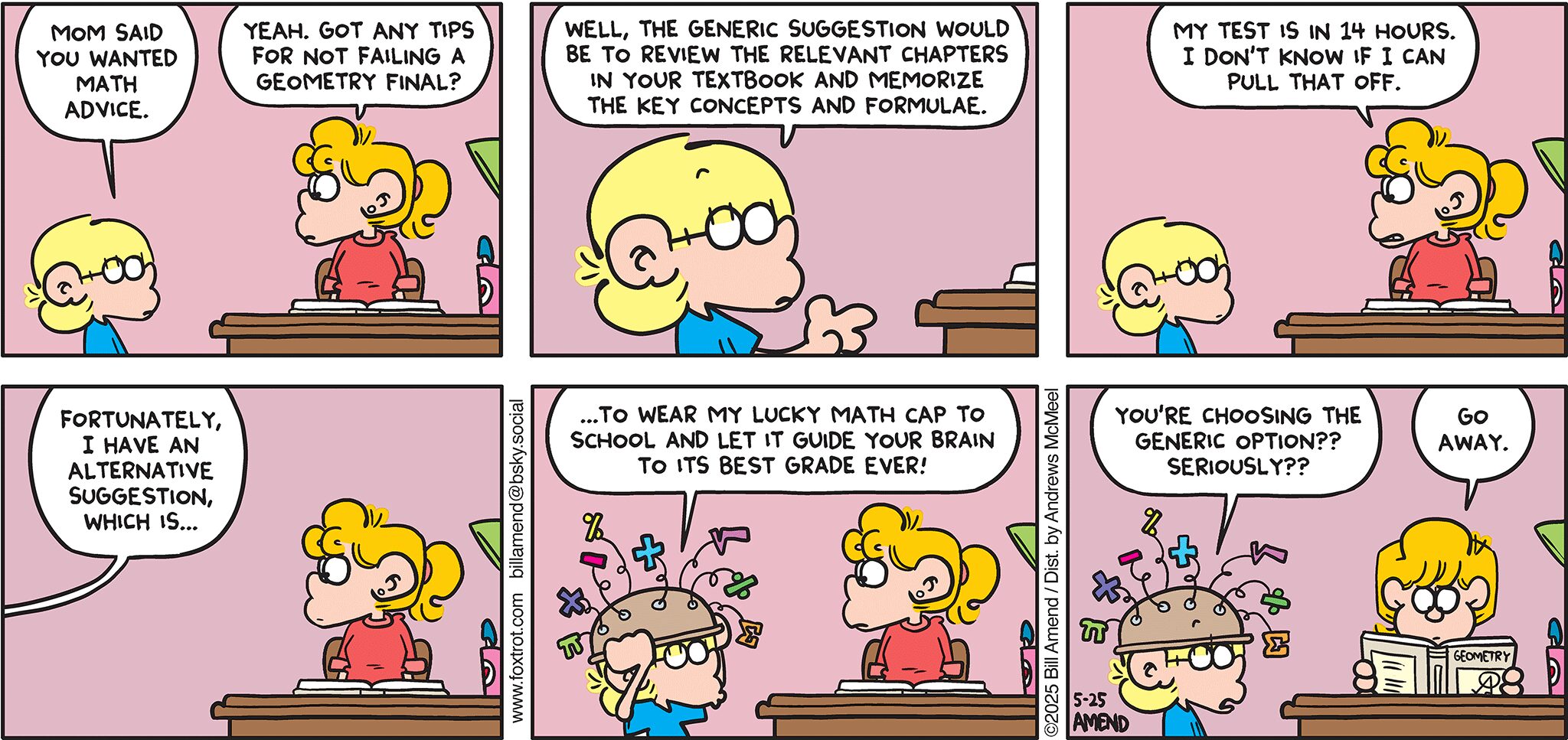 FoxTrot comic strip by Bill Amend - "No Cap" published May 25, 2025 - Transcript: Jason Fox: Mom said you wanted math advice. Paige Fox: Yeah. Got any tips for not failing a geometry final? Jason Fox: Well, the generic suggestion would be to review the relevant chapters in your textbook and memorize the key concepts and formulae. Paige Fox: My test is in 14 hours. I don't know if I can pull that off. Fortunately, I have an alternative suggestion, which is... ...to wear my lucky math cap to school and let it guide your brain to its best grade ever! You're choosing the generic option?? Seriously?? Paige Fox: Go away.