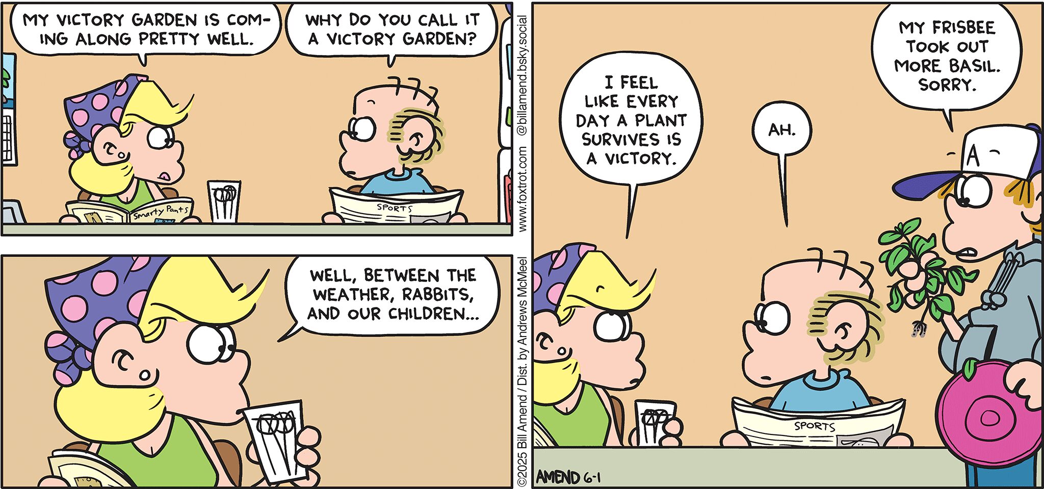 FoxTrot comic strip by Bill Amend - "Victory Garden" published June 1, 2025 - Transcript: Andy Fox: My victory garden is coming along pretty well. Roger Fox: Why do you call it a victory garden? Andy Fox: Well, between the weather, rabbits, and our children... I feel like every day a plant survives a victory. Roger Fox: Ah. Peter Fox: My frisbee took out more basil. Sorry.