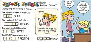 FoxTrot comic strip by Bill Amend - "Beating the Odds" published June 29, 2025 - Transcript: Jason's Jumble - Brainiac Editions!!!! Unscramble the numbers to reveal... JUMBLE PUZZLE: The atomic number of Nobelium _ _ _ 210. JUMBLE PUZZLE: The number of feet in 9 miles _ _ _ _ _ 05274. JUMBLE PUZZLE: The year Apollo 13 launched _ _ _ _ 7091. JUMBLE PUZZLE: The 83rd - 87th decimal places of π _ _ _ _ _ 42308. JUMBLE PUZZLE [image of Paige Fox]: Derp! The odds of Paige Fox getting any of this right... _ _ . _ _ percent. Paige Fox: Let me guess... Zero? Jason Fox: Hmm. I may need to modify that punch line.