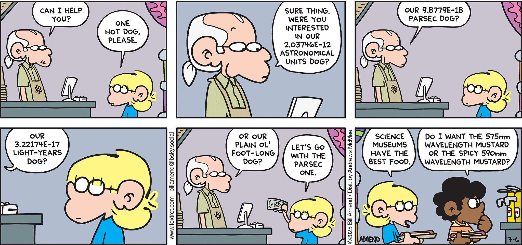 FoxTrot comic strip by Bill Amend - "Astro Dogs" published July 6, 2025 - Transcript: Cashier: Can I help you? Jason Fox: One hot dog, please. Cashier: Sure thing. Were you interested in our 2.03746E-12 astronomical units dog? Our 9.8779E-18 parsec dog? Our 3.22174E-17 light-years dog? Or our plan ol' foot-long dog? Jason Fox: Let's go with the parsec one. Jason Fox: Science museums have the best food. Marcus: Do I want the 575nm wavelength mustard or the spicy 590nm wavelength mustard? 