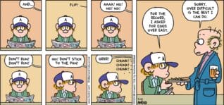 FoxTrot comic strip by Bill Amend - "Over Difficult" published July 13, 2025 - Transcript: Roger Fox: And... *FLIP!* Roger Fox: AAA! No! No! NO! Don't run! Don't run! No! Don't stick to the pan! Grrr! *Chunk! Chunk! Chunk!* Peter Fox: For the record, I asked for eggs over easy. Roger Fox: Sorry. Over difficult is the best I can do.