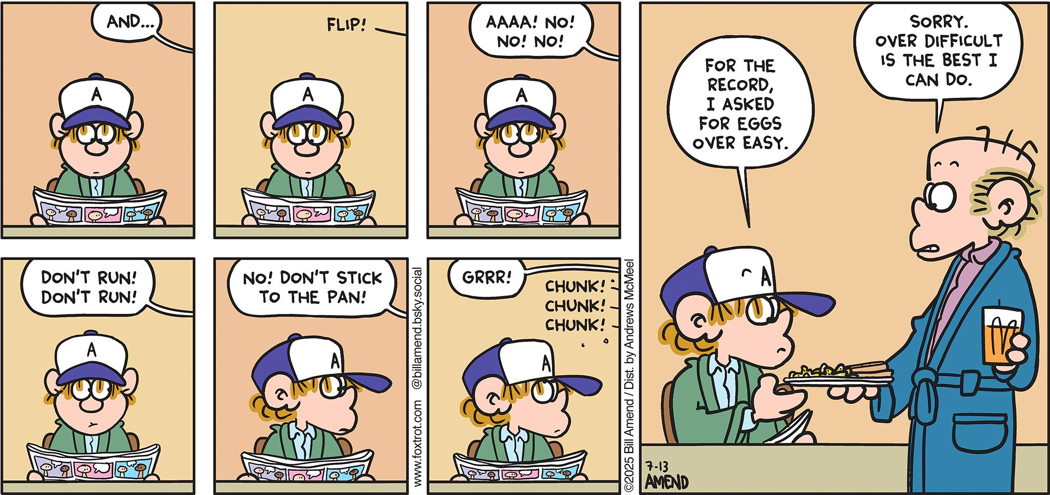 FoxTrot comic strip by Bill Amend - "Over Difficult" published July 13, 2025 - Transcript: Roger Fox: And... *FLIP!* Roger Fox: AAA! No! No! NO! Don't run! Don't run! No! Don't stick to the pan! Grrr! *Chunk! Chunk! Chunk!* Peter Fox: For the record, I asked for eggs over easy. Roger Fox: Sorry. Over difficult is the best I can do.  