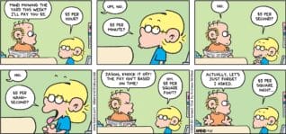 FoxTrot comic strip by Bill Amend - "Mow Money" published July 27, 2025 - Transcript: Roger Fox: Mind mowing the yard this week? I'll pay you $5. Jason Fox: $5 per hour? Roger Fox: Um, no. Jason Fox: $5 per second? Roger Fox: No. Jason Fox: $5 per nanosecond? Roger Fox: Jason, knock it off! The pay isn't based on time! Jason Fox: Oh. $5 per square foot? Roger Fox: Actually, let's just forget I asked. Jason Fox: $5 per square inch?...