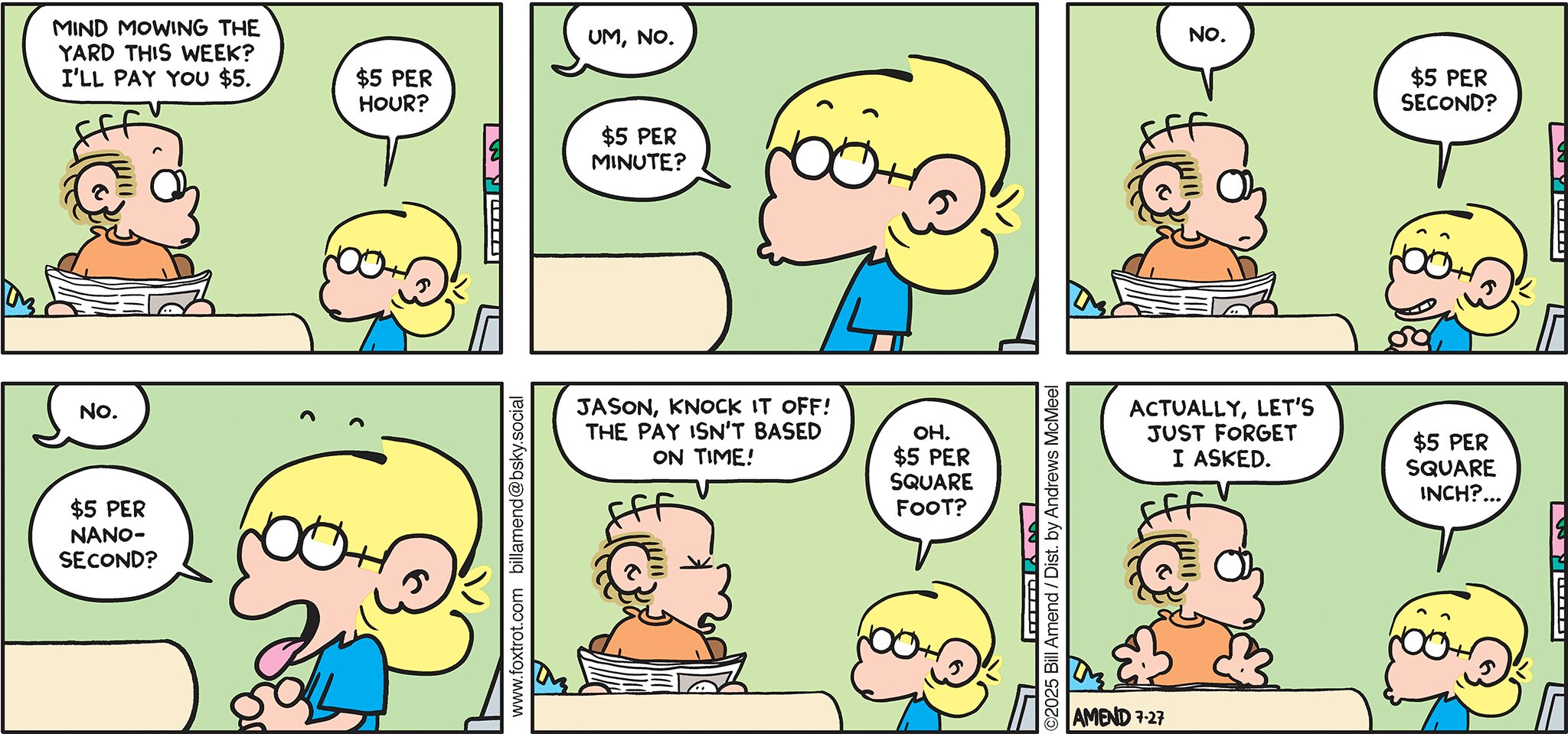 FoxTrot comic strip by Bill Amend - "Mow Money" published July 27, 2025 - Transcript: Roger Fox: Mind mowing the yard this week? I'll pay you $5. Jason Fox: $5 per hour? Roger Fox: Um, no. Jason Fox: $5 per second? Roger Fox: No. Jason Fox: $5 per nanosecond? Roger Fox: Jason, knock it off! The pay isn't based on time! Jason Fox: Oh. $5 per square foot? Roger Fox: Actually, let's just forget I asked. Jason Fox: $5 per square inch?...
