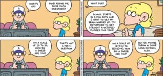 FoxTrot comic strip by Bill Amend - "Math Warm-Ups" published August 24, 2025 - Transcript: Peter Fox: What's up? Jason Fox: Mind asking me some math questions? Peter Fox: What for? Jason Fox: School starts in a few days and I want to get my brain warmed up. I'm determined to get straight A-octuple-plusses this year! Peter Fox: On a scale of 10 to 10, how big a dweeb are you? Jason Fox: That's not a math question. Peter Fox: On a scale of (2+9-1) to ((3x2)+4), how big a dweeb are you? Jason Fox: Better. Maybe throw in some long division, also.