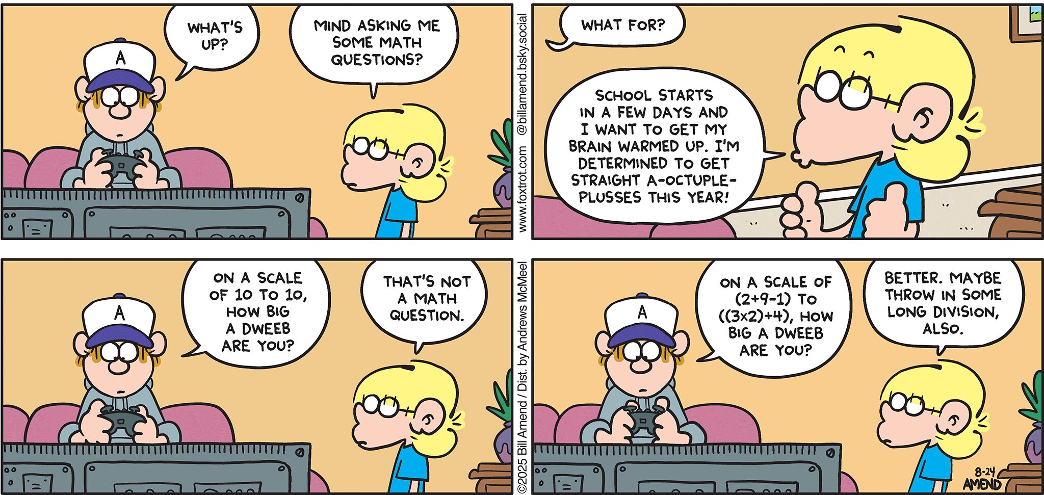 FoxTrot comic strip by Bill Amend - "Math Warm-Ups" published August 24, 2025 - Transcript: Peter Fox: What's up? Jason Fox: Mind asking me some math questions? Peter Fox: What for? Jason Fox: School starts in a few days and I want to get my brain warmed up. I'm determined to get straight A-octuple-plusses this year! Peter Fox: On a scale of 10 to 10, how big a dweeb are you? Jason Fox: That's not a math question. Peter Fox: On a scale of (2+9-1) to ((3x2)+4), how big a dweeb are you? Jason Fox: Better. Maybe throw in some long division, also.
