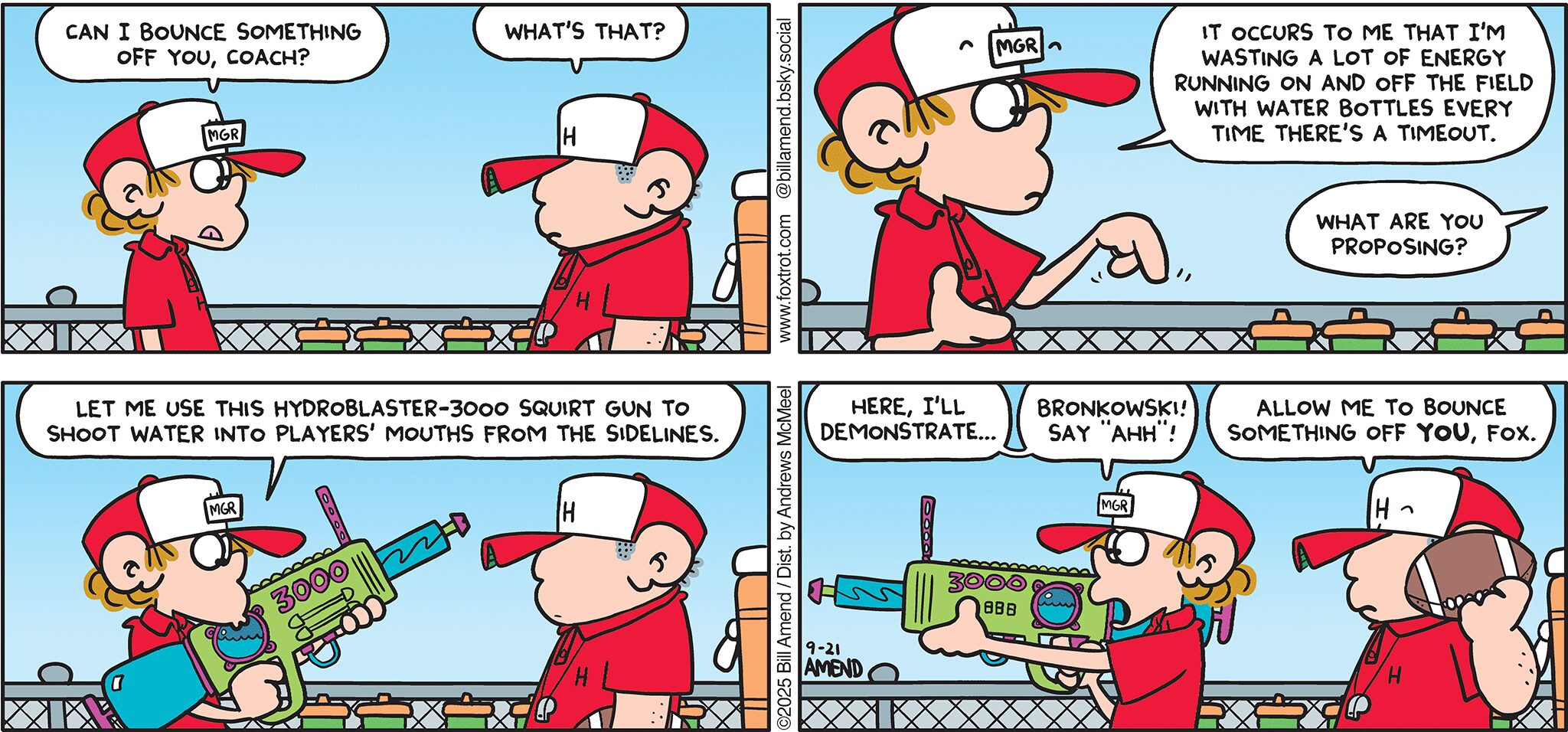 FoxTrot comic strip by Bill Amend - "Drinking Games" published September 21, 2025 - Transcript: Peter Fox: Can I bounce something off you, coach? Coach: What's that? Peter Fox: It occurs to me that I'm wasting a lot of energy running on and off the field with water bottles every time there's a timeout. Coach: What are you proposing? Peter Fox: Let me use this Hydroblaster-3000 squirt gun to shoot water into players' mouths from the sidelines. Peter Fox: Here, I'll demonstrate... Bronkowski! Say "AHH!" Coach: Allow me to bounce something off YOU, Fox. 