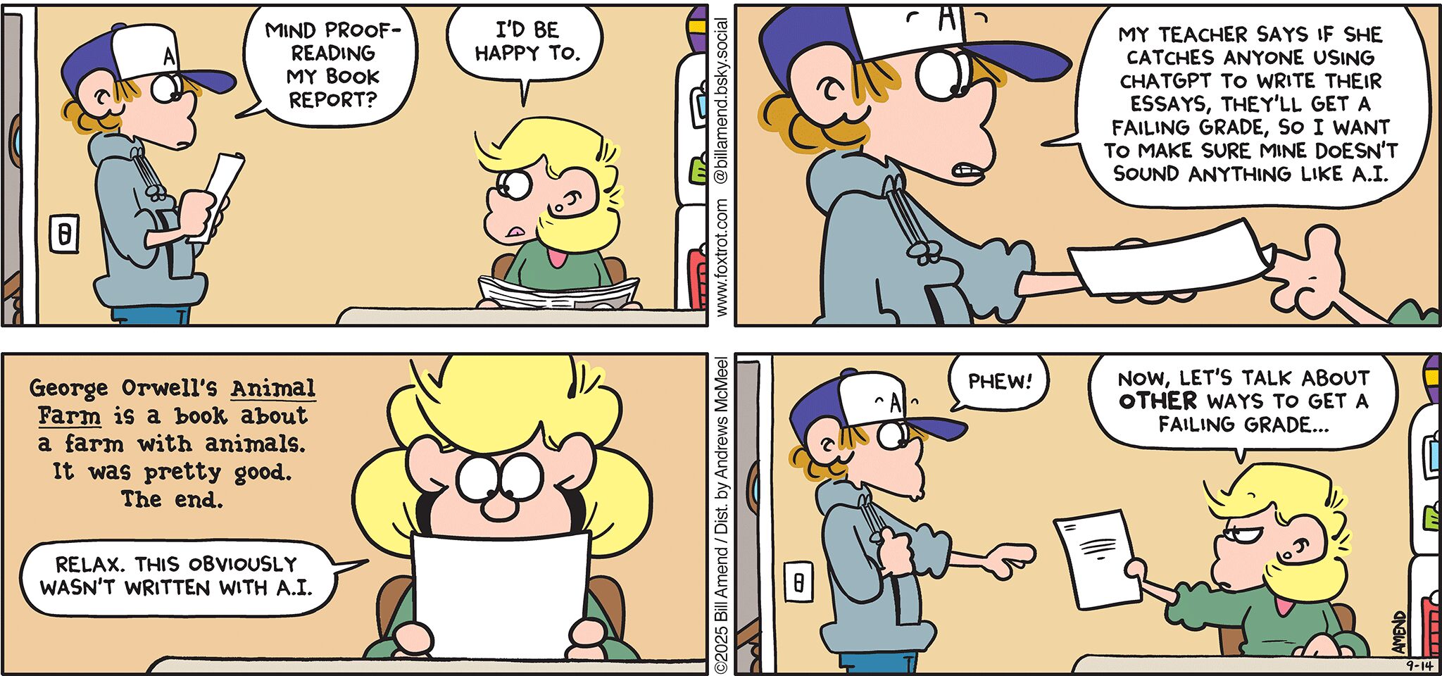 FoxTrot comic strip by Bill Amend - "Nothing Artificial" published September 14, 2025 - Transcript: Peter Fox: Mind proof-reading my book report? Andy Fox: I'd be happy to. Peter Fox: My teacher says if she catches anyone using ChatGPT to write their essays, they'll get a failing grade, so I want to make sure mine doesn't sound anything like A.I. Report: George Orwell's Animal Farm is a book about a farm with animals. It was pretty good. The end. Andy Fox: Relax. This obviously wasn't written with A.I. Peter Fox: Phew! Andy Fox: Now, let's talk about OTHER ways to get a failing grade...