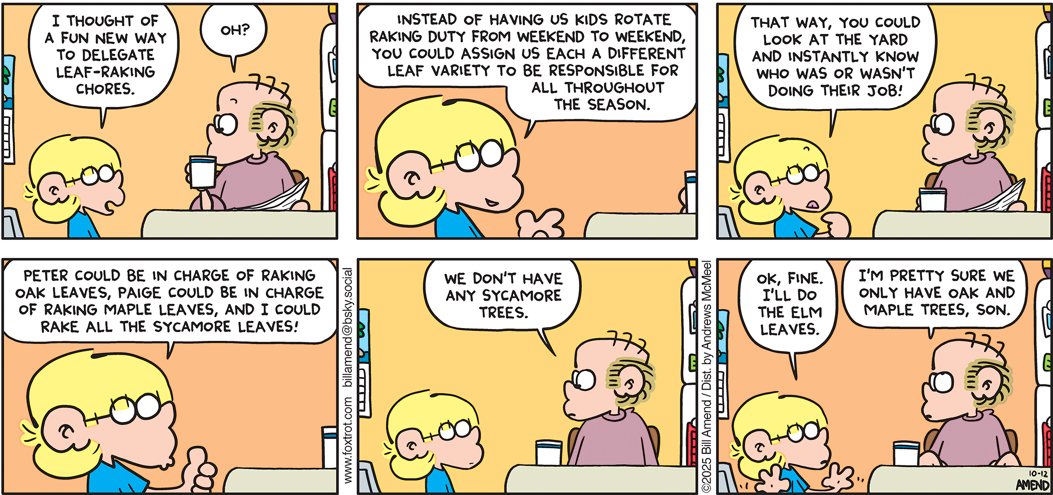 FoxTrot comic strip by Bill Amend - "Leaf It To Jason" published October 12, 2025 - Transcript: Jason Fox: I thought of a fun new way to delegate leaf-raking chores. Roger Fox: Oh? Jason Fox: Instead of having us kids rotate raking duty from weekend to weekend, you could assign us each a different leaf variety to be responsible for all throughout the season. That way, you could look at the yard and instantly know who was or wasn't doing their job! Peter could be in charge of raking all the oak leaves, Paige could be in charge of raking maple leaves, and I could rake all the sycamore leaves! Roger Fox: We don't have any sycamore trees. Jason Fox: Ok, fine. I'll do the elm leaves. Roger Fox: I'm pretty sure we only have oak and maple trees, son.