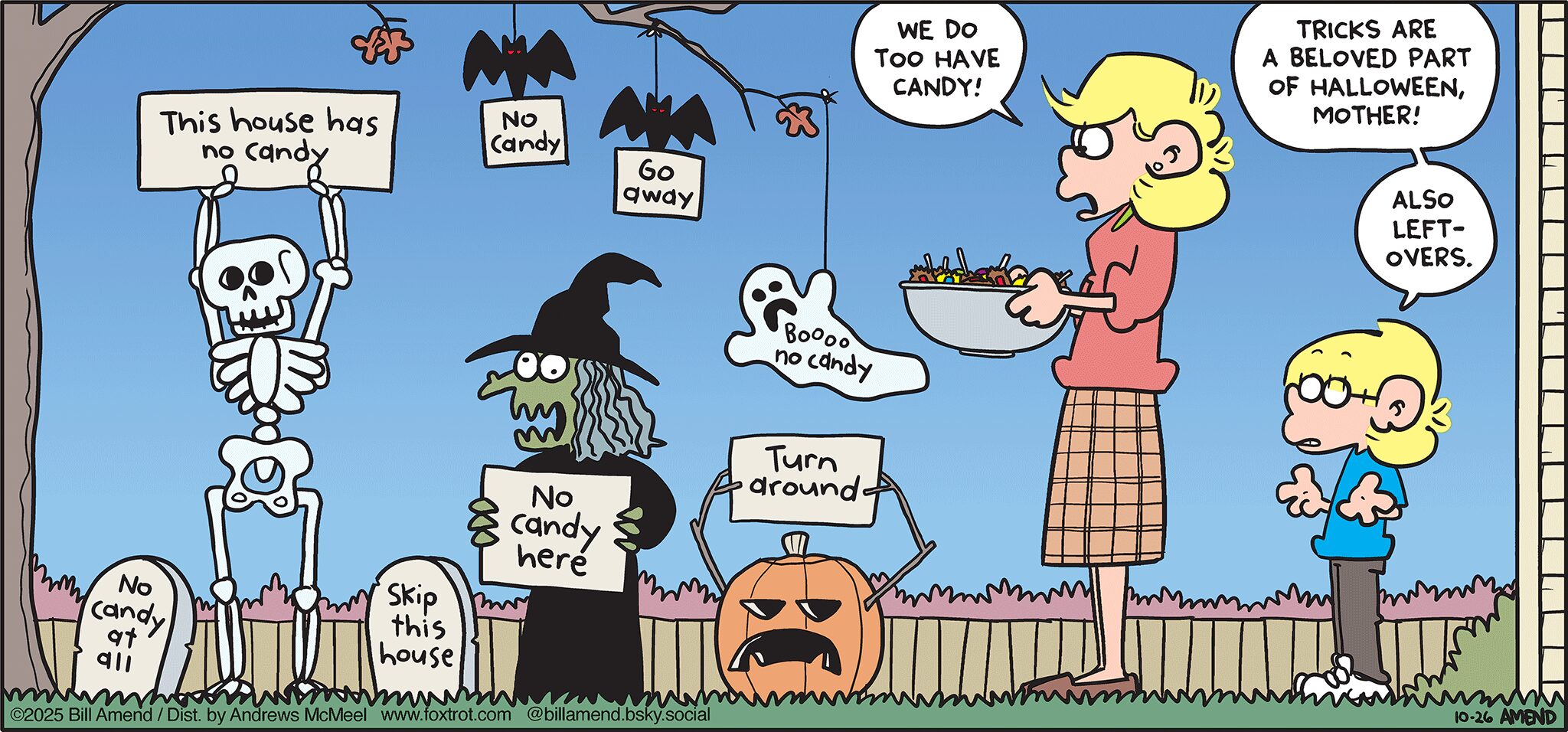 FoxTrot comic strip by Bill Amend - "Tricks for Treats" published October 26, 2025 - Transcript: [OUTDOOR HALLOWEEN DECOR] Gravestone: No candy at all. Skeleton: This house has no candy. Bat 1: No candy. Bat 2: Go away. Witch: No candy here. Jack O'Lantern: Turn around. Ghost: Boooo no candy. Andy Fox: We do too have candy! Jason Fox: Trick are a beloved part of Halloween, mother! Also leftovers.