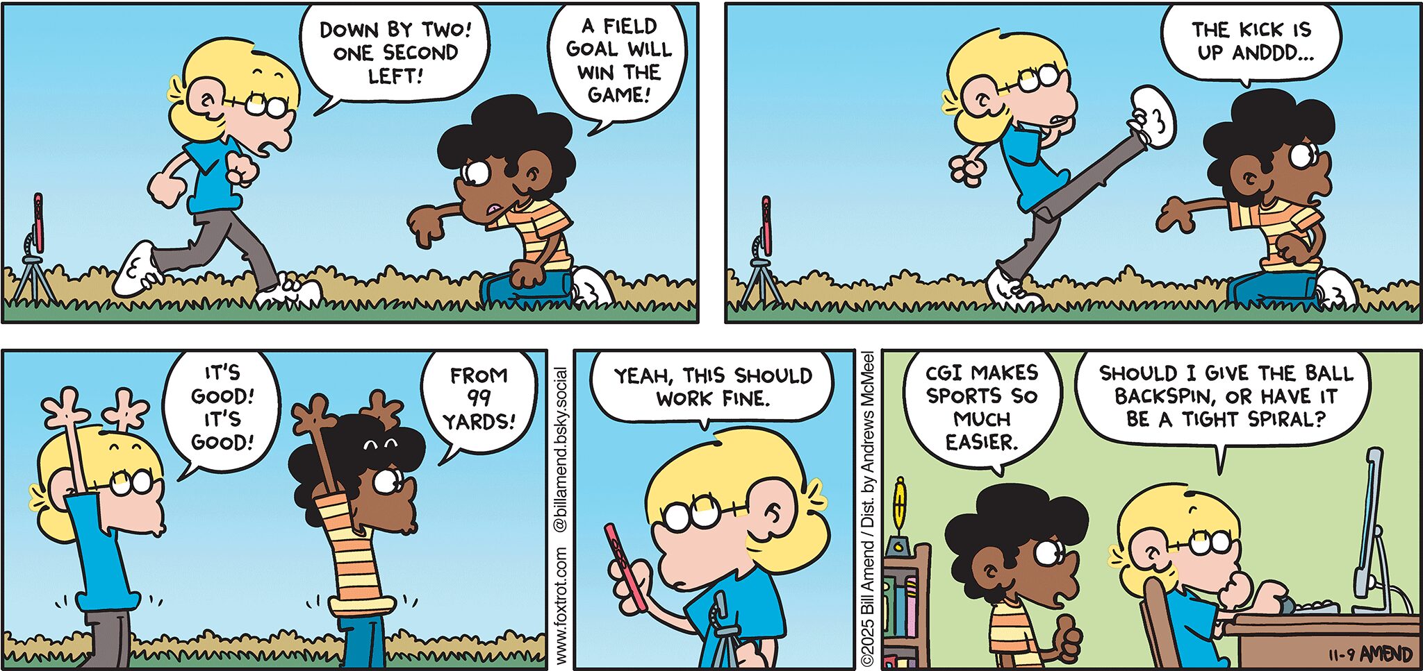 FoxTrot comic strip by Bill Amend - "Esports" published November 9, 2025 - Transcript: Jason Fox: Down by two! One second left! Marcus: A field goal will win the game! ... The kick is up anddd... Jason Fox: It's good! It's good! Marcus: From 99 yards! Jason Fox: Yeah, this should work fine. Marcus: CGI makes sports so much easier. Jason Fox: Should I give the ball backspin, or have it be a tight spiral? 