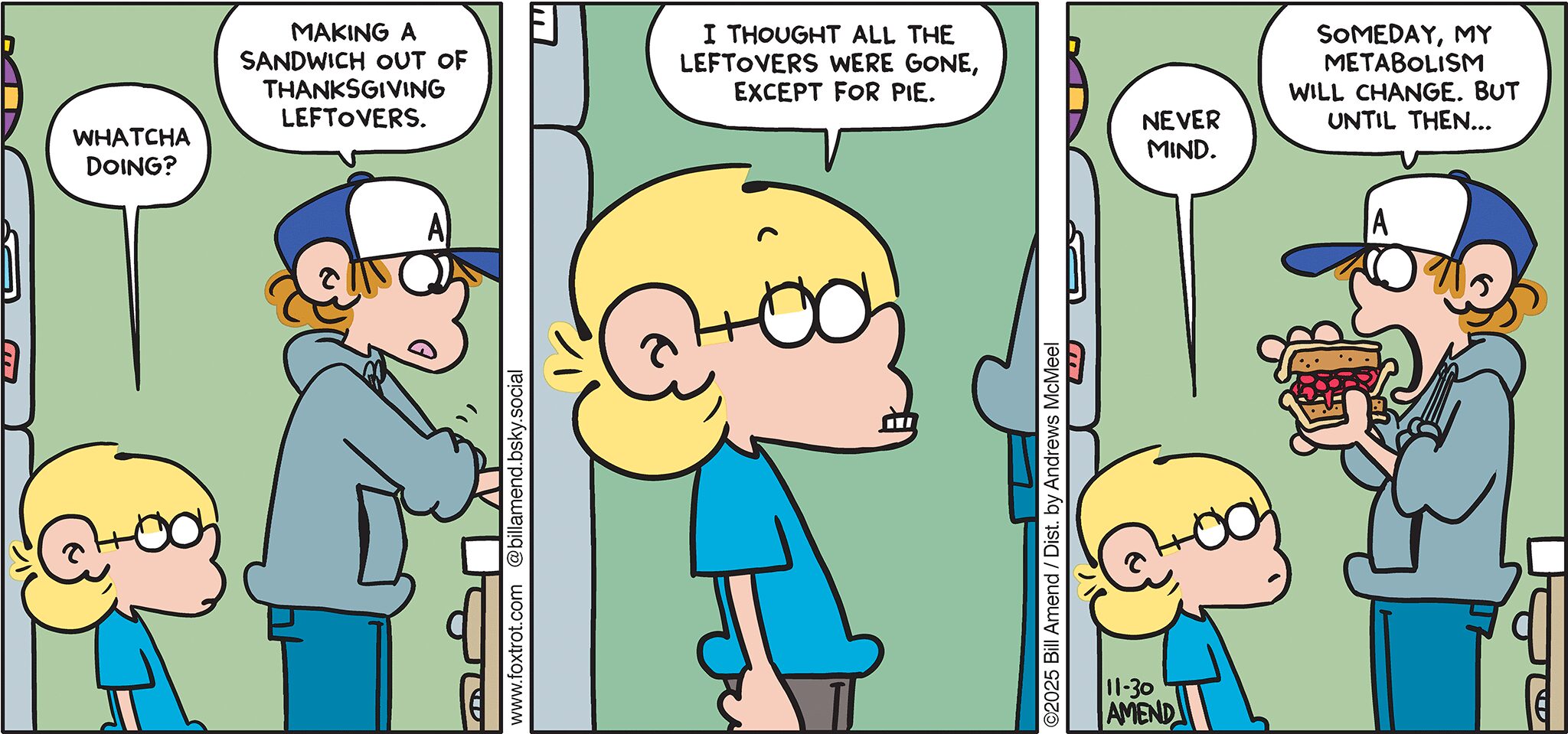 FoxTrot comic strip by Bill Amend - "Pie Nuts" published November 30, 2025 - Transcript: Jason Fox: Whatcha doing? Peter Fox: Making a sandwich out of Thanksgiving leftovers. Jason Fox: I thought all the leftovers were gone, except for pie. Never mind. Peter Fox: Someday, my metabolism will change. But until then...