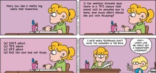 FoxTrot comic strip by Bill Amend - "Weather Math" published December 14, 2025 - Transcript: [Paige's Homework] Mary Lou has a really big math test tomorrow. If the weather forecast says there is a 75% chance that school will be canceled due to snow, how much effort should she put into studying? a: 100% effort b: 75% effort c: 25% effort d: Roll the dice and not study. Paige Fox: I hate when textbooks don't have the answers in the back. Jason Fox: Ooo— look like we might get a snowstorm overnight!